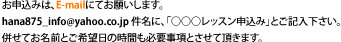 お申込み方法直接E-maiｌにて、お申込み下さい。
hana875_info@yahoo.co.jp件名に、○○○レッスン申込みと、ご記入下さい。記載内容 ①ご希望日＆時間 ②お名前